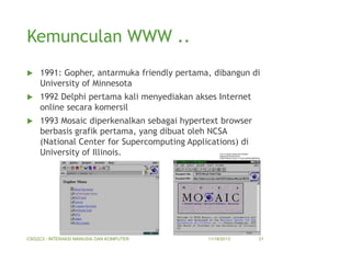 Kemunculan WWW ..


1991: Gopher, antarmuka friendly pertama, dibangun di
University of Minnesota



1992 Delphi pertama kali menyediakan akses Internet
online secara komersil



1993 Mosaic diperkenalkan sebagai hypertext browser
berbasis grafik pertama, yang dibuat oleh NCSA
(National Center for Supercomputing Applications) di
University of Illinois.

CSG2C3 - INTERAKSI MANUSIA DAN KOMPUTER

11/18/2013

21

 