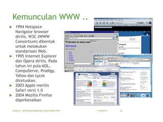 Kemunculan WWW ..
1994 Netspace
Navigator browser
dirilis. W3C (WWW
Consortium) dibentuk
untuk melakukan
standarisasi Web.
 1995 Internet Explorer
dan Opera dirilis. Pada
tahun ini pula AOL,
CompuServe, Prodigy,
Yahoo dan Lycos
dicetuskan.
 2003 Apple merilis
Safari versi 1.0
 2004 Mozilla Firefox
diperkenalkan


CSG2C3 - INTERAKSI MANUSIA DAN KOMPUTER

11/18/2013

22

 
