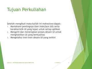 Tujuan Perkuliahan
Setelah mengikuti mata kuliah ini mahasiswa dapat:
1. Memahami pentingnya User Interface (UI) serta
karakteristik UI yang tepat untuk setiap aplikasi
2. Mengerti dan menerapkan proses desain UI untuk
menghasilkan UI yang berkualitas
3. Mengetahui tren-tren desain UI yang terkini

CSG2C3 - INTERAKSI MANUSIA DAN KOMPUTER

11/18/2013

3

 