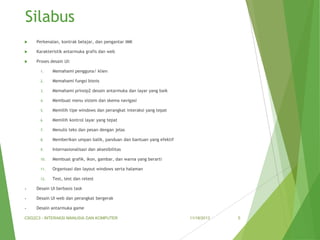 Silabus


Perkenalan, kontrak belajar, dan pengantar IMK



Karakteristik antarmuka grafis dan web



Proses desain UI:
1.

Memahami pengguna/ klien

2.

Memahami fungsi bisnis

3.

Memahami prinsip2 desain antarmuka dan layar yang baik

4.

Membuat menu sistem dan skema navigasi

5.

Memilih tipe windows dan perangkat interaksi yang tepat

6.

Memilih kontrol layar yang tepat

7.

Menulis teks dan pesan dengan jelas

8.

Memberikan umpan balik, panduan dan bantuan yang efektif

9.

Internasionalisasi dan aksesibilitas

10.

Membuat grafik, ikon, gambar, dan warna yang berarti

11.

Organisasi dan layout windows serta halaman

12.

Test, test dan retest

•

Desain UI berbasis task

•

Desain UI web dan perangkat bergerak

•

Desain antarmuka game

CSG2C3 - INTERAKSI MANUSIA DAN KOMPUTER

11/18/2013

5

 