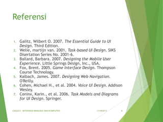 Referensi
1.
2.
3.
4.
5.
6.
7.

Galitz, Wilbert O. 2007. The Essential Guide to UI
Design. Third Edition.
Welie, martijn van. 2001. Task-based UI Design. SIKS
Disertation Series No. 2001-6.
Ballard, Barbara. 2007. Designing the Mobile User
Experience. Little Springs Design, Inc., USA.
Fox, Brent. 2005. Game Interface Design. Thompson
Course Technology.
Kalbach, James. 2007. Designing Web Navigation.
O'Reilly.
Cohen, Michael H., et al. 2004. Voice UI Design. Addison
Wesley.
Coninx, Karin., et al. 2006. Task Models and Diagrams
for UI Design. Springer.

CSG2C3 - INTERAKSI MANUSIA DAN KOMPUTER

11/18/2013

6

 