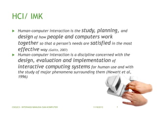 HCI/ IMK


Human-computer interaction is the study,

planning, and
design of how people and computers work
together so that a person’s needs are satisfied in the most
effective way (Galitz, 2007)



Human-computer interaction is a discipline concerned with the

design, evaluation and implementation of
interactive computing systems for human use and with
the study of major phenomena surrounding them (Hewett et al,
1996)

CSG2C3 - INTERAKSI MANUSIA DAN KOMPUTER

11/18/2013

7

 
