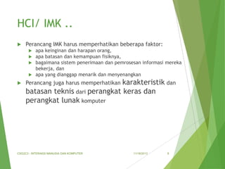 HCI/ IMK ..


Perancang IMK harus memperhatikan beberapa faktor:
apa keinginan dan harapan orang,
apa batasan dan kemampuan fisiknya,
bagaimana sistem penerimaan dan pemrosesan informasi mereka
bekerja, dan
 apa yang dianggap menarik dan menyenangkan






karakteristik dan
batasan teknis dari perangkat keras dan
perangkat lunak komputer
Perancang juga harus memperhatikan

CSG2C3 - INTERAKSI MANUSIA DAN KOMPUTER

11/18/2013

8

 