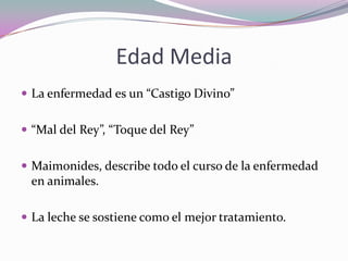 Edad Media
 La enfermedad es un “Castigo Divino”
 “Mal del Rey”, “Toque del Rey”

 Maimonides, describe todo el curso de la enfermedad

en animales.
 La leche se sostiene como el mejor tratamiento.

 