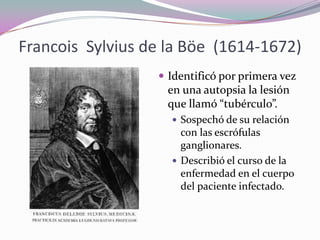 Francois Sylvius de la Böe (1614-1672)
 Identificó por primera vez

en una autopsia la lesión
que llamó “tubérculo”.
 Sospechó de su relación

con las escrófulas
ganglionares.
 Describió el curso de la
enfermedad en el cuerpo
del paciente infectado.

 