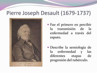 Pierre Joseph Desault (1679-1737)
 Fue el primero en percibir

la transmisión de la
enfermedad a través del
esputo.
 Describe la semiología de

la enfermedad y las
diferentes
etapas
de
progresión del tubérculo.

 