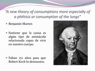 “A new theory of consumptions more especially of
a phthisis or consumption of the lungs”
 Benjamín Marten
 Sostiene que la causa es

algún tipo de animácula
relacionada capaz de vivir
en nuestro cuerpo.

 Faltan 172 años para que

Robert Koch lo demuestre.

 