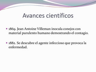 Avances científicos
 1869. Jean Antoine Villeman inocula conejos con

material purulento humano demostrando el contagio.
 1882. Se descubre el agente infeccioso que provoca la

enfermedad.

 