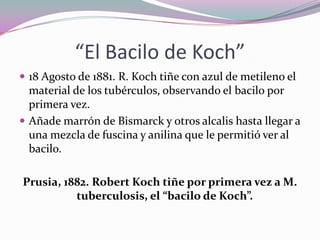 “El Bacilo de Koch”
 18 Agosto de 1881. R. Koch tiñe con azul de metileno el

material de los tubérculos, observando el bacilo por
primera vez.
 Añade marrón de Bismarck y otros alcalis hasta llegar a
una mezcla de fuscina y anilina que le permitió ver al
bacilo.
Prusia, 1882. Robert Koch tiñe por primera vez a M.
tuberculosis, el “bacilo de Koch”.

 
