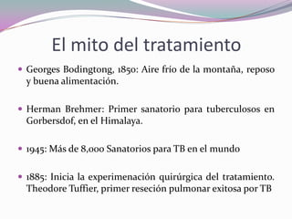 El mito del tratamiento
 Georges Bodingtong, 1850: Aire frío de la montaña, reposo

y buena alimentación.
 Herman Brehmer: Primer sanatorio para tuberculosos en

Gorbersdof, en el Himalaya.
 1945: Más de 8,000 Sanatorios para TB en el mundo

 1885: Inicia la experimenación quirúrgica del tratamiento.

Theodore Tuffier, primer reseción pulmonar exitosa por TB

 
