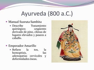 Ayurveda (800 a.C.)
 Manual Susruta Samhita
 Describe
Tratamiento
quirúrgico;
ungüento
derivado de pino, climas de
lugares elevados y paseos a
caballo.
 Emperador Amarillo
 Refiere
la
tos,
la
hemoptisis,
las
adenopatías cervicales y
deformidades óseas.

 