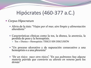 Hipócrates (460-377 a.C.)
 Corpus Hipocratum
 Alivio de la tisis: “Viajes por el mar, aire limpio y alimentación

abundante”

 Características clínicas como la tos, la disnea, la anorexia, la

perdida de peso y la hemoptisis.


Tos + Disnea + Hemoptisis: TISICO SIN DISCUSIÓN

 “Un proceso ulcerativo y de supuración consecutivo a una

hemoptísis o a una pleuresía”

 “De un tísico nace otro tísico”, “En sus pulmones hay alguna

materia pútrida que convierte su aliento en veneno para los
demás”

 