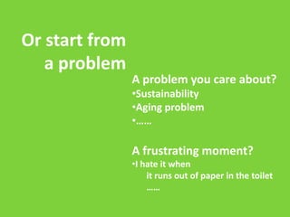 Or start from
a problem

A problem you care about?
•Sustainability
•Aging problem
•……

A frustrating moment?
•I hate it when
it runs out of paper in the toilet
……

 