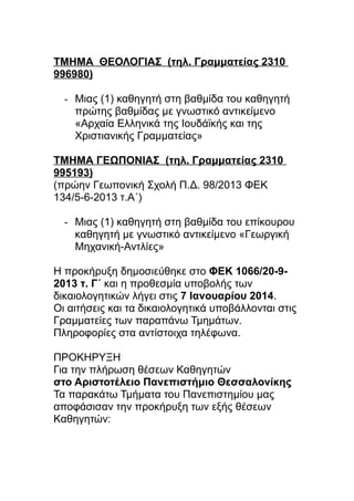 ΤΜΗΜΑ ΘΕΟΛΟΓΙΑΣ (τηλ. Γραμματείας 2310
996980)
- Μιας (1) καθηγητή στη βαθμίδα του καθηγητή
πρώτης βαθμίδας με γνωστικό αντικείμενο
«Αρχαία Ελληνικά της Ιουδάϊκής και της
Χριστιανικής Γραμματείας»
ΤΜΗΜΑ ΓΕΩΠΟΝΙΑΣ (τηλ. Γραμματείας 2310
995193)
(πρώην Γεωπονική Σχολή Π.Δ. 98/2013 ΦΕΚ
134/5-6-2013 τ.Α΄)
- Μιας (1) καθηγητή στη βαθμίδα του επίκουρου
καθηγητή με γνωστικό αντικείμενο «Γεωργική
Μηχανική-Αντλίες»
Η προκήρυξη δημοσιεύθηκε στο ΦΕΚ 1066/20-92013 τ. Γ΄ και η προθεσμία υποβολής των
δικαιολογητικών λήγει στις 7 Ιανουαρίου 2014.
Οι αιτήσεις και τα δικαιολογητικά υποβάλλονται στις
Γραμματείες των παραπάνω Τμημάτων.
Πληροφορίες στα αντίστοιχα τηλέφωνα.
ΠΡΟΚΗΡΥΞΗ
Για την πλήρωση θέσεων Καθηγητών
στο Αριστοτέλειο Πανεπιστήμιο Θεσσαλονίκης
Τα παρακάτω Τμήματα του Πανεπιστημίου μας
αποφάσισαν την προκήρυξη των εξής θέσεων
Καθηγητών:

 