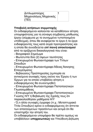 Διπλωματούχος
1
Μηχανολόγος Μηχανικός
(ΤΕΙ)
Υποβολή αιτήσεων συμμετοχής
Οι ενδιαφερόμενοι καλούνται να καταθέσουν αίτηση
υποψηφιότητας για τη σύναψη σύμβασης μίσθωσης
έργου (σύμφωνα με το συνημμένο τυποποιημένο
υπόδειγμα), όπου θα αναφέρεται το έργο ή τα έργα
ενδιαφέροντός τους κατά σειρά προτεραιότητας και
η οποία θα συνοδεύεται επί ποινή αποκλεισμού
από τα οριζόμενα δικαιολογητικά που είναι:
- Βιογραφικό Σημείωμα
- Φωτοτυπία δύο (2) όψεων ταυτότητας
- Επικυρωμένα Φωτοαντίγραφα των Τίτλων
Σπουδών
- Επικυρωμένο Φωτοαντίγραφο Άδειας Άσκησης
Επαγγέλματος
- Βεβαιώσεις Προϋπηρεσίας (εμπειρία σε
αντικείμενο συναφές προς εκείνο του Έργου ή των
Έργων για τα οποία υποβάλλει αίτηση ο
ενδιαφερόμενος θα συνεκτιμηθεί)
- Επικυρωμένα Φωτοαντίγραφα Πιστοποιητικών
Γλωσσομάθειας
- Επικυρωμένα Φωτοαντίγραφα Πιστοποιητικών
Γνώσης Η/Υ ή Βεβαίωση της Σχολής τους ότι
παρακολούθησαν μαθήματα Η/Υ
- Ό,τι άλλο συναφές έγγραφο (π.χ.: Μεταπτυχιακό
Τίτλο Σπουδών) κρίνει ο ενδιαφερόμενος ότι άπτεται
των απαιτούμενων προσόντων και εκτιμά ότι θα
υποστηρίξει την αίτησή του.
Οι ενδιαφερόμενοι υποψήφιοι θα πρέπει ομοίως να
υποβάλλουν υποχρεωτικώς και Υπεύθυνη Δήλωση

 