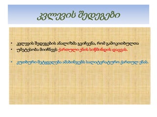 კვლევის შედეგები
• კვლევის შედეგების ანალიზმა გვიჩვენა, რომ გამოკითხულთა
• უმეტესობა მიიჩნევს ქართული ენის სიწმინდის დაცვას.
• კუთხური მეტყველება ამახინჯებს სალიტერატურო ქართულ ენას.

 