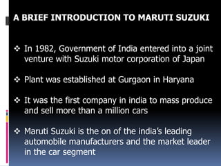 A BRIEF INTRODUCTION TO MARUTI SUZUKI
 In 1982, Government of India entered into a joint
venture with Suzuki motor corporation of Japan

 Plant was established at Gurgaon in Haryana
 It was the first company in india to mass produce
and sell more than a million cars
 Maruti Suzuki is the on of the india’s leading
automobile manufacturers and the market leader
in the car segment

 