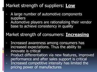 Market strength of suppliers: Low
- A large number of automotive components
suppliers
- Automotive players are rationalizing their vendor
base to achieve consistency in quality

Market strength of consumers: Increasing
- Increased awareness among consumers has
increased expectations. Thus the ability to
innovate is critical
- Product differentiation via new features, improved
performance and after sales support is critical
- Increased competitive intensity has limited the
pricing power of manufactures

 