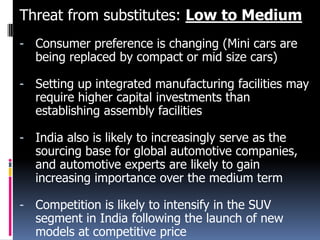 Threat from substitutes: Low to Medium
- Consumer preference is changing (Mini cars are
being replaced by compact or mid size cars)

- Setting up integrated manufacturing facilities may
require higher capital investments than
establishing assembly facilities
- India also is likely to increasingly serve as the
sourcing base for global automotive companies,
and automotive experts are likely to gain
increasing importance over the medium term
- Competition is likely to intensify in the SUV
segment in India following the launch of new
models at competitive price

 