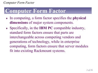 Computer Form Factor

Computer Form Factor




In computing, a form factor specifies the physical
dimensions of major system components.
Specifically, in the IBM PC compatible industry,
standard form factors ensure that parts are
interchangeable across competing vendors and
generations of technology, while in enterprise
computing, form factors ensure that server modules
fit into existing Rackmount systems.

1 of 16

 