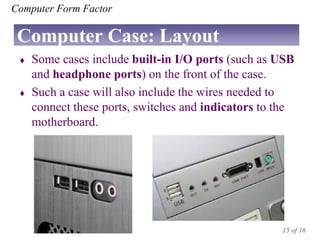 Computer Form Factor

Computer Case: Layout




Some cases include built-in I/O ports (such as USB
and headphone ports) on the front of the case.
Such a case will also include the wires needed to
connect these ports, switches and indicators to the
motherboard.

15 of 16

 