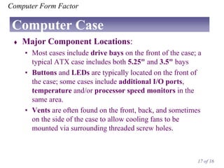 Computer Form Factor

Computer Case


Major Component Locations:
• Most cases include drive bays on the front of the case; a
typical ATX case includes both 5.25" and 3.5" bays
• Buttons and LEDs are typically located on the front of
the case; some cases include additional I/O ports,
temperature and/or processor speed monitors in the
same area.
• Vents are often found on the front, back, and sometimes
on the side of the case to allow cooling fans to be
mounted via surrounding threaded screw holes.

17 of 16

 