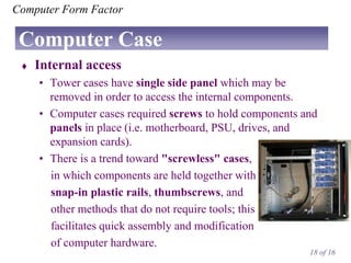 Computer Form Factor

Computer Case


Internal access
• Tower cases have single side panel which may be
removed in order to access the internal components.
• Computer cases required screws to hold components and
panels in place (i.e. motherboard, PSU, drives, and
expansion cards).
• There is a trend toward "screwless" cases,
in which components are held together with
snap-in plastic rails, thumbscrews, and
other methods that do not require tools; this
facilitates quick assembly and modification
of computer hardware.
18 of 16

 
