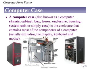 Computer Form Factor

Computer Case


A computer case (also known as a computer
chassis, cabinet, box, tower, enclosure, housing,
system unit or simply case) is the enclosure that
contains most of the components of a computer
(usually excluding the display, keyboard and
mouse).

5 of 16

 