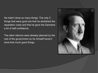 He hadn’t done so many things. The only 2
things that were good are that he abolished the
reparation costs and that he gave the Germans
a lot of self confidence.

The other reforms were already planned by the
rest of the government so he himself haven't
done that much good things.

 