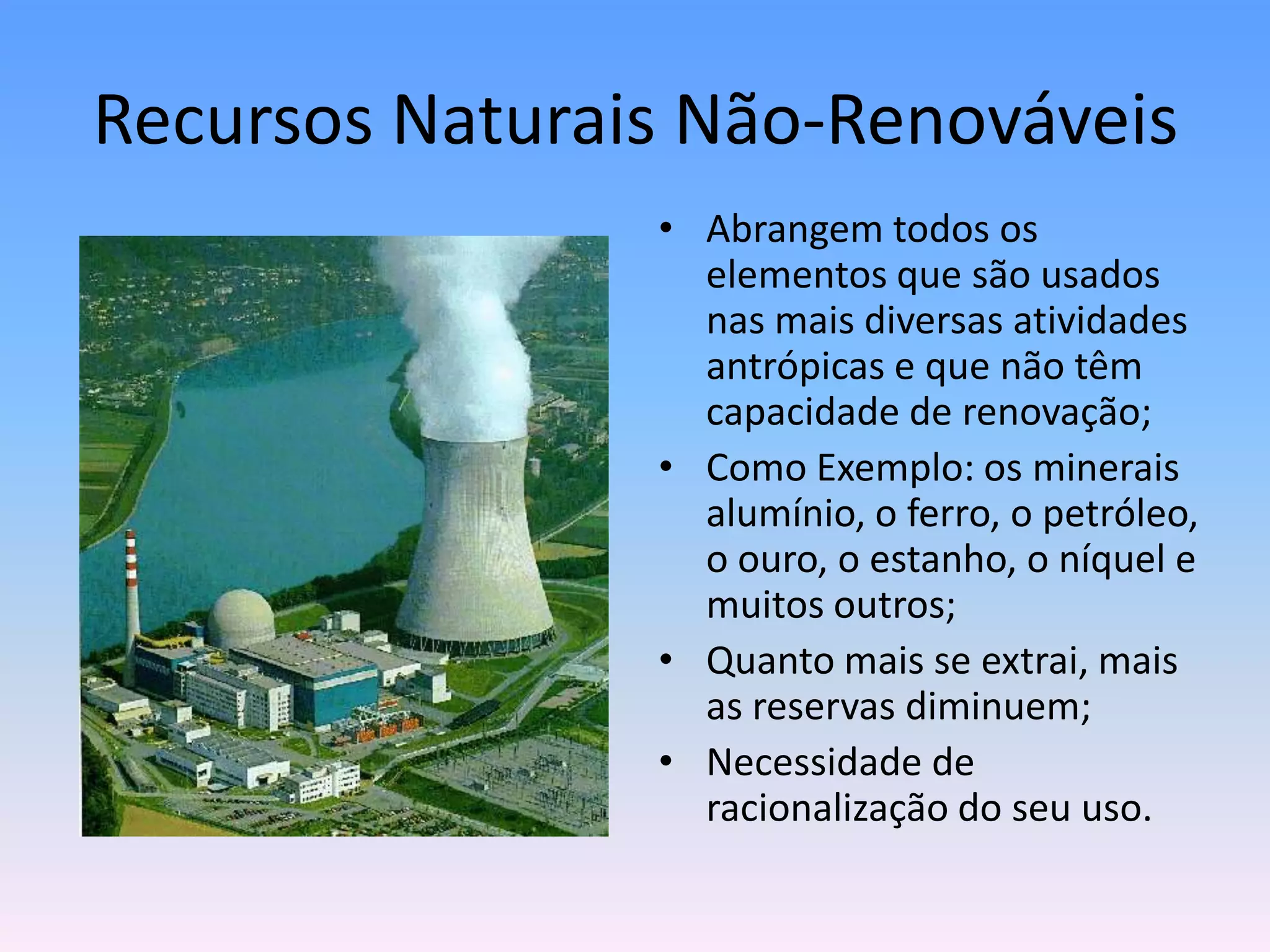 Recursos Naturais Não‐Renováveis
• Abrangem todos os
elementos que são usados
nas mais diversas atividades
antrópicas e que não têm
capacidade de renovação;
• Como Exemplo: os minerais
alumínio, o ferro, o petróleo,
o ouro, o estanho, o níquel e
muitos outros;
• Quanto mais se extrai, mais
as reservas diminuem;
• Necessidade de
racionalização do seu uso.

 
