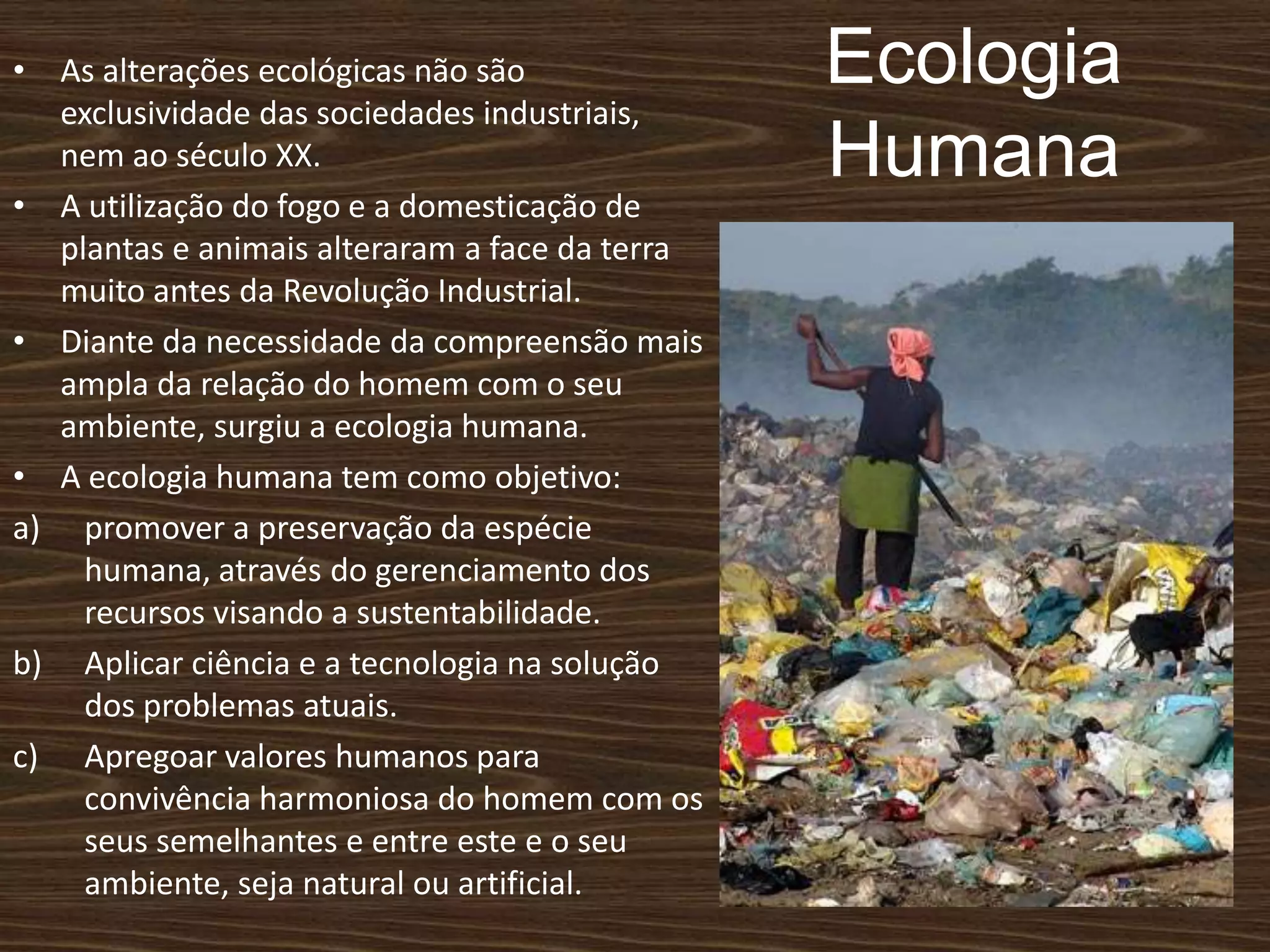 • As alterações ecológicas não são
exclusividade das sociedades industriais,
nem ao século XX.
• A utilização do fogo e a domesticação de
plantas e animais alteraram a face da terra
muito antes da Revolução Industrial.
• Diante da necessidade da compreensão mais
ampla da relação do homem com o seu
ambiente, surgiu a ecologia humana.
• A ecologia humana tem como objetivo:
a) promover a preservação da espécie
humana, através do gerenciamento dos
recursos visando a sustentabilidade.
b) Aplicar ciência e a tecnologia na solução
dos problemas atuais.
c) Apregoar valores humanos para
convivência harmoniosa do homem com os
seus semelhantes e entre este e o seu
ambiente, seja natural ou artificial.

Ecologia
Humana

 