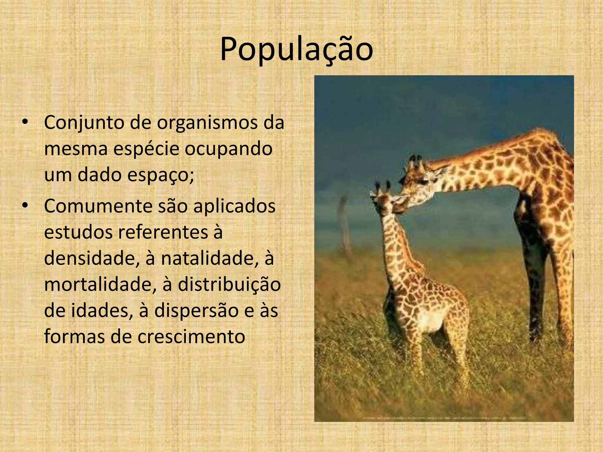 População
• Conjunto de organismos da
mesma espécie ocupando
um dado espaço;
• Comumente são aplicados
estudos referentes à
densidade, à natalidade, à
mortalidade, à distribuição
de idades, à dispersão e às
formas de crescimento

 