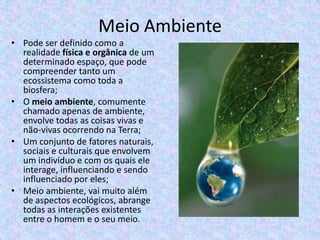 Meio Ambiente
• Pode ser definido como a
realidade física e orgânica de um
determinado espaço, que pode
compreender tanto um
ecossistema como toda a
biosfera;
• O meio ambiente, comumente
chamado apenas de ambiente,
envolve todas as coisas vivas e
não-vivas ocorrendo na Terra;
• Um conjunto de fatores naturais,
sociais e culturais que envolvem
um indivíduo e com os quais ele
interage, influenciando e sendo
influenciado por eles;
• Meio ambiente, vai muito além
de aspectos ecológicos, abrange
todas as interações existentes
entre o homem e o seu meio.

 