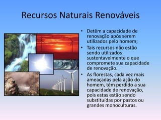 Recursos Naturais Renováveis
• Detêm a capacidade de
renovação após serem
utilizados pelo homem;
• Tais recursos não estão
sendo utilizados
sustentavelmente o que
compromete sua capacidade
de renovação.
• As florestas, cada vez mais
ameaçadas pela ação do
homem, têm perdido a sua
capacidade de renovação,
pois estas estão sendo
substituídas por pastos ou
grandes monoculturas.

 