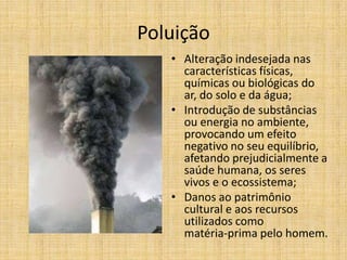 Poluição
• Alteração indesejada nas
características físicas,
químicas ou biológicas do
ar, do solo e da água;
• Introdução de substâncias
ou energia no ambiente,
provocando um efeito
negativo no seu equilíbrio,
afetando prejudicialmente a
saúde humana, os seres
vivos e o ecossistema;
• Danos ao patrimônio
cultural e aos recursos
utilizados como
matéria‐prima pelo homem.

 