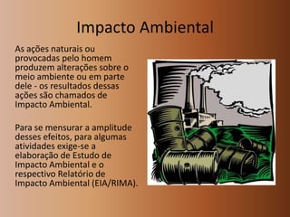 Impacto Ambiental
As ações naturais ou
provocadas pelo homem
produzem alterações sobre o
meio ambiente ou em parte
dele ‐ os resultados dessas
ações são chamados de
Impacto Ambiental.

Para se mensurar a amplitude
desses efeitos, para algumas
atividades exige‐se a
elaboração de Estudo de
Impacto Ambiental e o
respectivo Relatório de
Impacto Ambiental (EIA/RIMA).

 