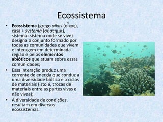 Ecossistema
• Ecossistema (grego oikos (οἶκος),
casa + systema (σύστημα),
sistema: sistema onde se vive)
designa o conjunto formado por
todas as comunidades que vivem
e interagem em determinada
região e pelos elementos
abióticos que atuam sobre essas
comunidades;
• Essa interação produz uma
corrente de energia que conduz a
uma diversidade biótica e a ciclos
de materiais (isto é, trocas de
materiais entre as partes vivas e
não vivas);
• A diversidade de condições,
resultam em diversos
ecossistemas.

 