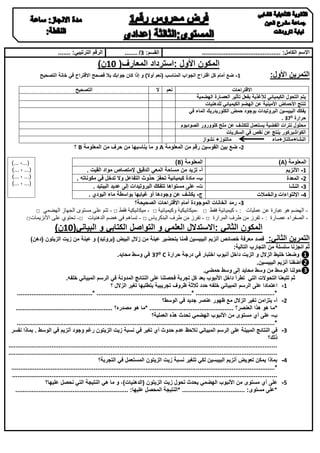 ‫االسم الكامل: ............................................‬

‫القسم: 3/ .......‬

‫الرقم الترتيبي: .......‬

‫المكون األول :استرداد المعارف( 01ن)‬
‫التمرين األول:‬

‫1- ضع أمام كل اقتراح الجواب المناسب (نعم أوال) و إذا كان جوابك بال فصحح االقتراح في خانة التصحيح‬
‫نعم‬

‫ال‬

‫التصحيح‬

‫االقتراحات‬
‫يتم التحول الكيميائي لألغذية بفعل تأثير العصارة الهضمية‬
‫تنتج األحماض األمينية عن الهضم الكيميائي للدهنيات‬
‫يفكك البيبسين البروتيدات بوجود حمض الكلوريدريك الماء في‬
‫حرارة 033 .‬
‫محلول نترات الفضية يستعمل للكشف عن ملح كلوورور الصوديوم‬
‫الكواشيركور ينتج عن نقص في السكريات‬
‫مالتوز+ نشواز‬
‫النشا+مالتاز+ماء‬
‫2- ضع بين القوسين رقم من المعلومة ‪ A‬و ما يناسبها من حرف من المعلومة ‪ B‬؟‬

‫المعلومة (‪)B‬‬
‫المعلومة (‪)A‬‬
‫أ- تزيد من مساحة المعي الدقيق إلمتصاص مواد القيت .‬
‫1- األنزيم‬
‫ب- مادة كيميائية تحفز حذوث التفاعل وال تدخل في مكوناته .‬
‫2- المعدة‬
‫ت- على مستواها تتفكك البروتيدات إلى عديد الببتيد .‬
‫3- النشا‬
‫ج- يكشف عن وجودها أو غيابها بواسطة ماء اليودي .‬
‫4- اإللتواءات والخمالت‬
‫3- رمد الخانات الموجودة أمام االقتراحات الصحيحة؟‬
‫ الهضم هو عبارة عن عمليات : - كيميائية فقط □ -ميكانيكية وكيميائية □ - ميكانيكية فقط □ - تتم على مستوى الجهاز الهضمي □‬‫- الصفراء عصارة : - تفرز من طرف المرارة □ - تفرز من طرف البنكرياس □ - تساهم في هضم الدهنيات □- تحتوي على األنزيمات□‬

‫(...، ...)‬
‫(... ، ...)‬
‫(... ، ...)‬
‫(... ، ...)‬

‫المكون الثاني :االستدالل العلمي و التواصل الكتابي و البياني(01ن)‬
‫التمرين الثاني: قصد معرفة خصائص أنزيم البيبسين قمنا بتحضير عينة من زالل البيض (بروتيد) و عينة من زيت الزيتون (دهن)‬
‫ثم انجزنا سلسلة من التجارب التالية:‬
‫❶ وضعنا خليط الزالل و الزيت داخل أنبوب اختبار في درجة حرارة ‪0 C‬‬
‫33 في وسط محايد.‬
‫❷أضفنا أنزيم البيبسين.‬
‫❸حولنا الوسط من وسط محايد إلى وسط حمضي.‬
‫ثم تتبعنا التحوالت التي تطرأ داخل األنبوب بعد كل تجربة فحصلنا على النتائج المدونة في الرسم المبياني خلفه.‬
‫1- اعتمادا على الرسم المبياني خلفه حدد ثالثة ظروف تجريبية يتطلبها تغير الزالل ؟‬
‫*............................................ *..................................................... *..........................................‬
‫2- أ- يتزامن تغير الزالل مع ظهور عنصر جديد في الوسط؟‬
‫*م ا هو هذا العنصر؟ ............................................... *ما هو مصدره؟ ......................................................‬
‫ب- على أي مستوى من األنبوب الهضمي تحدث هذه العملية؟‬
‫*..................................................................... ...........................................................................‬
‫3- في النتائج المبينة على الرسم المبياني نالحظ عدم حدوث أي تغير في نسبة زيت الزيتون رغم وجود أنزيم في الوسط . بماذا نفسر‬
‫ذلك؟‬
‫......................................................................................................................................................‬
‫.................... ..................................................................................................................................‬
‫0- بماذا يمكن تعويض أنزيم البيبسين لكي تتغير نسبة زيت الزيتون المستعمل في التجربة؟‬
‫*............................................ .......................................................................................................‬
‫....................................................................................................................................................‬
‫5- على أي مستوى من األنبوب الهضمي يحدث تحول زيت الزيتون (الدهنيات)، و ما هي النتيجة التي نحصل عليها؟‬
‫*على مستوى: ................................... *النتيجة المحصل عليها: ...............................................................‬

 