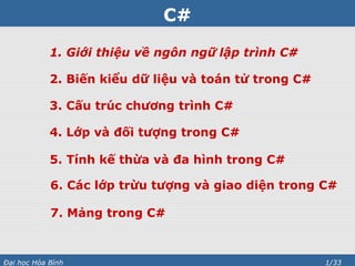 C#
1. Giới thiệu về ngôn ngữ lập trình C#
2. Biến kiểu dữ liệu và toán tử trong C#
3. Cấu trúc chương trình C#
4. Lớp và đối tượng trong C#
5. Tính kế thừa và đa hình trong C#
6. Các lớp trừu tượng và giao diện trong C#
7. Mảng trong C#

Đại học Hòa Bình

1/33

 