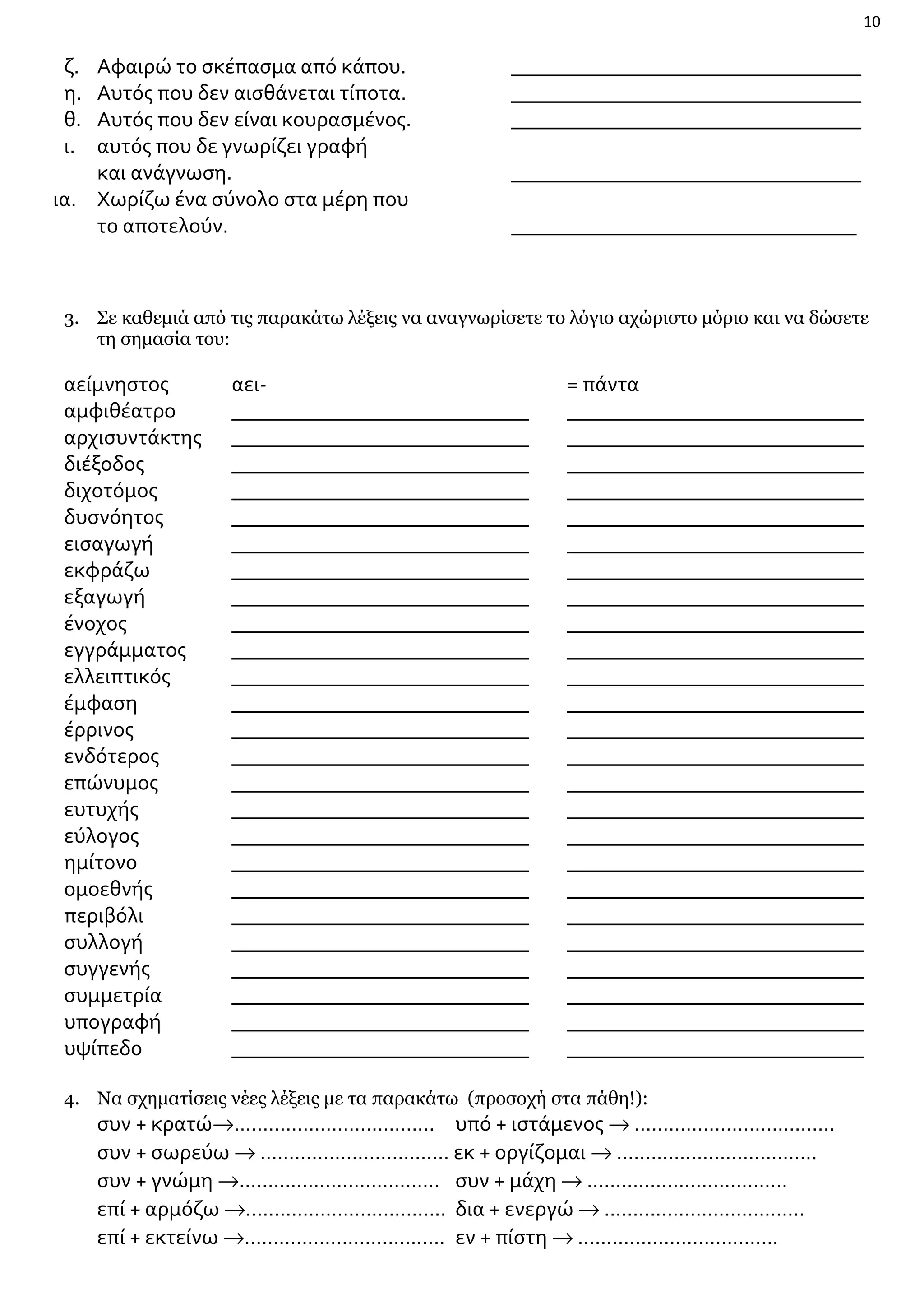 10

ζ.
η.
θ.
ι.

Αφαιρώ το σκέπασμα από κάπου.
Αυτός που δεν αισθάνεται τίποτα.
Αυτός που δεν είναι κουρασμένος.
αυτός που δε γνωρίζει γραφή
και ανάγνωση.
ια. Χωρίζω ένα σύνολο στα μέρη που
το αποτελούν.

_________________________________
_________________________________
_________________________________
_________________________________
______________________________________

3. Σε καθεμιά από τις παρακάτω λέξεις να αναγνωρίσετε το λόγιο αχώριστο μόριο και να δώσετε
τη σημασία του:

αείμνηστος
αμφιθέατρο
αρχισυντάκτης
διέξοδος
διχοτόμος
δυσνόητος
εισαγωγή
εκφράζω
εξαγωγή
ένοχος
εγγράμματος
ελλειπτικός
έμφαση
έρρινος
ενδότερος
επώνυμος
ευτυχής
εύλογος
ημίτονο
ομοεθνής
περιβόλι
συλλογή
συγγενής
συμμετρία
υπογραφή
υψίπεδο

αει____________________________
____________________________
____________________________
____________________________
____________________________
____________________________
____________________________
____________________________
____________________________
____________________________
____________________________
____________________________
____________________________
____________________________
____________________________
____________________________
____________________________
____________________________
____________________________
____________________________
____________________________
____________________________
____________________________
____________________________
____________________________

= πάντα
____________________________
____________________________
____________________________
____________________________
____________________________
____________________________
____________________________
____________________________
____________________________
____________________________
____________________________
____________________________
____________________________
____________________________
____________________________
____________________________
____________________________
____________________________
____________________________
____________________________
____________________________
____________________________
____________________________
____________________________
____________________________

4. Να σχηματίσεις νέες λέξεις με τα παρακάτω (προσοχή στα πάθη!):

συν + κρατώ→…………………………….. υπό + ιστάμενος → ……………………………..
συν + σωρεύω → …………………………… εκ + οργίζομαι → ……………………………..
συν + γνώμη →…………………………….. συν + μάχη → ……………………………..
επί + αρμόζω →…………………………….. δια + ενεργώ → ……………………………..
επί + εκτείνω →…………………………….. εν + πίστη → ……………………………..

 