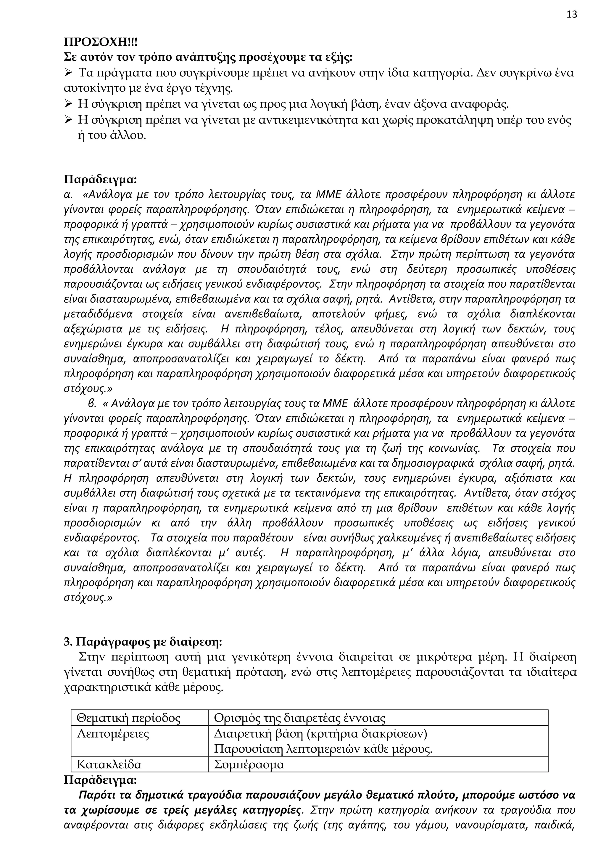 13

ΠΡΟΣΟΧΗ!!!
Σε αυτόν τον τρόπο ανάπτυξης προσέχουμε τα εξής:
 Τα πράγματα που συγκρίνουμε πρέπει να ανήκουν στην ίδια κατηγορία. Δεν συγκρίνω ένα
αυτοκίνητο με ένα έργο τέχνης.
 Η σύγκριση πρέπει να γίνεται ως προς μια λογική βάση, έναν άξονα αναφοράς.
 Η σύγκριση πρέπει να γίνεται με αντικειμενικότητα και χωρίς προκατάληψη υπέρ του ενός
ή του άλλου.
Παράδειγμα:
α. «Ανάλογα με τον τρόπο λειτουργίας τους, τα ΜΜΕ άλλοτε προσφέρουν πληροφόρηση κι άλλοτε
γίνονται φορείς παραπληροφόρησης. Όταν επιδιώκεται η πληροφόρηση, τα ενημερωτικά κείμενα –
προφορικά ή γραπτά – χρησιμοποιούν κυρίως ουσιαστικά και ρήματα για να προβάλλουν τα γεγονότα
της επικαιρότητας, ενώ, όταν επιδιώκεται η παραπληροφόρηση, τα κείμενα βρίθουν επιθέτων και κάθε
λογής προσδιορισμών που δίνουν την πρώτη θέση στα σχόλια. Στην πρώτη περίπτωση τα γεγονότα
προβάλλονται ανάλογα με τη σπουδαιότητά τους, ενώ στη δεύτερη προσωπικές υποθέσεις
παρουσιάζονται ως ειδήσεις γενικού ενδιαφέροντος. Στην πληροφόρηση τα στοιχεία που παρατίθενται
είναι διασταυρωμένα, επιβεβαιωμένα και τα σχόλια σαφή, ρητά. Αντίθετα, στην παραπληροφόρηση τα
μεταδιδόμενα στοιχεία είναι ανεπιβεβαίωτα, αποτελούν φήμες, ενώ τα σχόλια διαπλέκονται
αξεχώριστα με τις ειδήσεις. Η πληροφόρηση, τέλος, απευθύνεται στη λογική των δεκτών, τους
ενημερώνει έγκυρα και συμβάλλει στη διαφώτισή τους, ενώ η παραπληροφόρηση απευθύνεται στο
συναίσθημα, αποπροσανατολίζει και χειραγωγεί το δέκτη. Από τα παραπάνω είναι φανερό πως
πληροφόρηση και παραπληροφόρηση χρησιμοποιούν διαφορετικά μέσα και υπηρετούν διαφορετικούς
στόχους.»
β. « Ανάλογα με τον τρόπο λειτουργίας τους τα ΜΜΕ άλλοτε προσφέρουν πληροφόρηση κι άλλοτε
γίνονται φορείς παραπληροφόρησης. Όταν επιδιώκεται η πληροφόρηση, τα ενημερωτικά κείμενα –
προφορικά ή γραπτά – χρησιμοποιούν κυρίως ουσιαστικά και ρήματα για να προβάλλουν τα γεγονότα
της επικαιρότητας ανάλογα με τη σπουδαιότητά τους για τη ζωή της κοινωνίας. Τα στοιχεία που
παρατίθενται σ’ αυτά είναι διασταυρωμένα, επιβεβαιωμένα και τα δημοσιογραφικά σχόλια σαφή, ρητά.
Η πληροφόρηση απευθύνεται στη λογική των δεκτών, τους ενημερώνει έγκυρα, αξιόπιστα και
συμβάλλει στη διαφώτισή τους σχετικά με τα τεκταινόμενα της επικαιρότητας. Αντίθετα, όταν στόχος
είναι η παραπληροφόρηση, τα ενημερωτικά κείμενα από τη μια βρίθουν επιθέτων και κάθε λογής
προσδιορισμών κι από την άλλη προβάλλουν προσωπικές υποθέσεις ως ειδήσεις γενικού
ενδιαφέροντος. Τα στοιχεία που παραθέτουν είναι συνήθως χαλκευμένες ή ανεπιβεβαίωτες ειδήσεις
και τα σχόλια διαπλέκονται μ’ αυτές. Η παραπληροφόρηση, μ’ άλλα λόγια, απευθύνεται στο
συναίσθημα, αποπροσανατολίζει και χειραγωγεί το δέκτη. Από τα παραπάνω είναι φανερό πως
πληροφόρηση και παραπληροφόρηση χρησιμοποιούν διαφορετικά μέσα και υπηρετούν διαφορετικούς
στόχους.»
3. Παράγραφος με διαίρεση:
Στην περίπτωση αυτή μια γενικότερη έννοια διαιρείται σε μικρότερα μέρη. Η διαίρεση
γίνεται συνήθως στη θεματική πρόταση, ενώ στις λεπτομέρειες παρουσιάζονται τα ιδιαίτερα
χαρακτηριστικά κάθε μέρους.
Θεματική περίοδος
Λεπτομέρειες

Ορισμός της διαιρετέας έννοιας
Διαιρετική βάση (κριτήρια διακρίσεων)
Παρουσίαση λεπτομερειών κάθε μέρους.
Συμπέρασμα

Κατακλείδα
Παράδειγμα:
Παρότι τα δημοτικά τραγούδια παρουσιάζουν μεγάλο θεματικό πλούτο, μπορούμε ωστόσο να
τα χωρίσουμε σε τρείς μεγάλες κατηγορίες. Στην πρώτη κατηγορία ανήκουν τα τραγούδια που
αναφέρονται στις διάφορες εκδηλώσεις της ζωής (της αγάπης, του γάμου, νανουρίσματα, παιδικά,

 