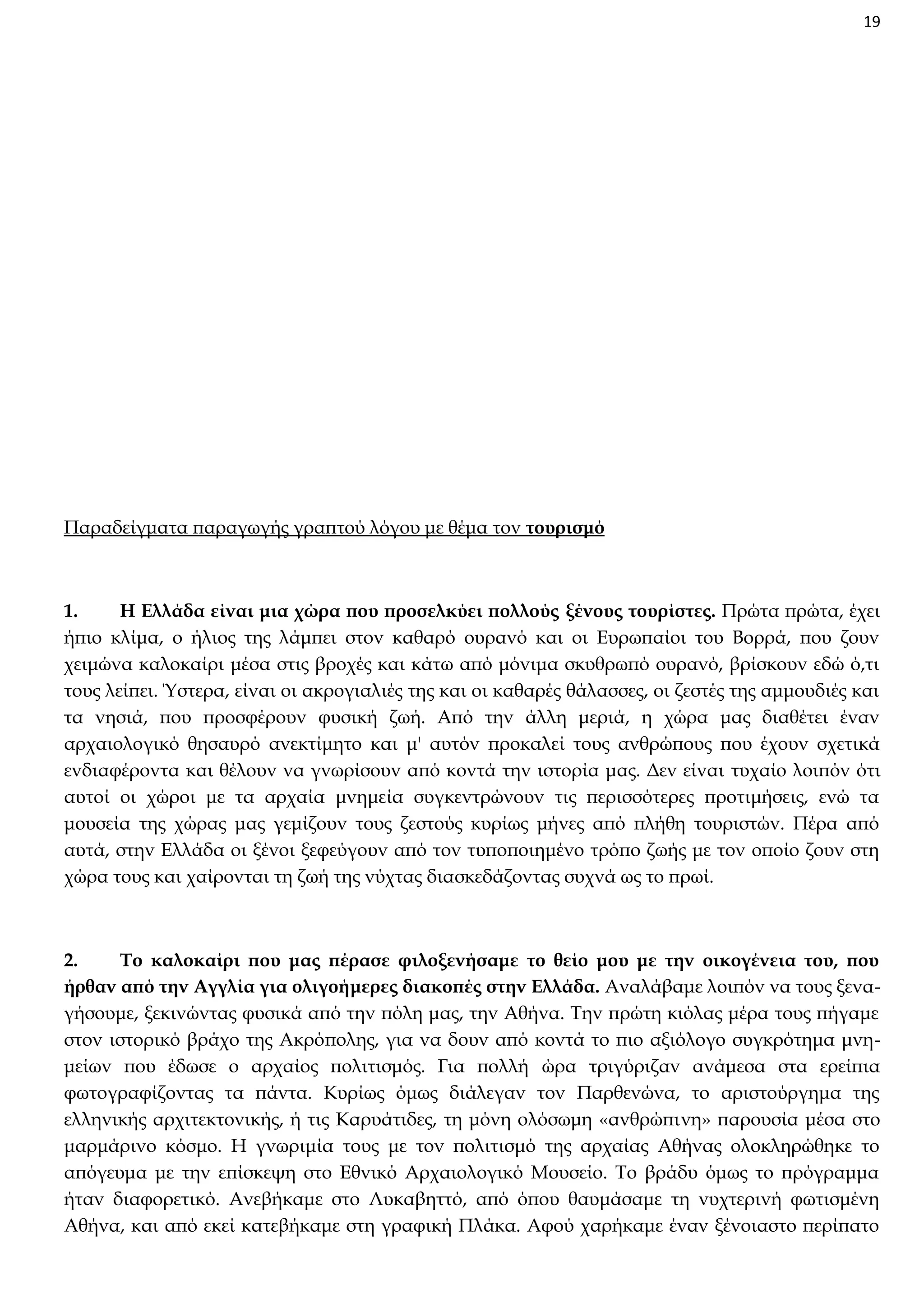 19

Παραδείγματα παραγωγής γραπτού λόγου με θέμα τον τουρισμό

1.
Η Ελλάδα είναι μια χώρα που προσελκύει πολλούς ξένους τουρίστες. Πρώτα πρώτα, έχει
ήπιο κλίμα, ο ήλιος της λάμπει στον καθαρό ουρανό και οι Ευρωπαίοι του Βορρά, που ζουν
χειμώνα καλοκαίρι μέσα στις βροχές και κάτω από μόνιμα σκυθρωπό ουρανό, βρίσκουν εδώ ό,τι
τους λείπει. Ύστερα, είναι οι ακρογιαλιές της και οι καθαρές θάλασσες, οι ζεστές της αμμουδιές και
τα νησιά, που προσφέρουν φυσική ζωή. Από την άλλη μεριά, η χώρα μας διαθέτει έναν
αρχαιολογικό θησαυρό ανεκτίμητο και μ' αυτόν προκαλεί τους ανθρώπους που έχουν σχετικά
ενδιαφέροντα και θέλουν να γνωρίσουν από κοντά την ιστορία μας. Δεν είναι τυχαίο λοιπόν ότι
αυτοί οι χώροι με τα αρχαία μνημεία συγκεντρώνουν τις περισσότερες προτιμήσεις, ενώ τα
μουσεία της χώρας μας γεμίζουν τους ζεστούς κυρίως μήνες από πλήθη τουριστών. Πέρα από
αυτά, στην Ελλάδα οι ξένοι ξεφεύγουν από τον τυποποιημένο τρόπο ζωής με τον οποίο ζουν στη
χώρα τους και χαίρονται τη ζωή της νύχτας διασκεδάζοντας συχνά ως το πρωί.

2.
Το καλοκαίρι που μας πέρασε φιλοξενήσαμε το θείο μου με την οικογένεια του, που
ήρθαν από την Αγγλία για ολιγοήμερες διακοπές στην Ελλάδα. Αναλάβαμε λοιπόν να τους ξεναγήσουμε, ξεκινώντας φυσικά από την πόλη μας, την Αθήνα. Την πρώτη κιόλας μέρα τους πήγαμε
στον ιστορικό βράχο της Ακρόπολης, για να δουν από κοντά το πιο αξιόλογο συγκρότημα μνημείων που έδωσε ο αρχαίος πολιτισμός. Για πολλή ώρα τριγύριζαν ανάμεσα στα ερείπια
φωτογραφίζοντας τα πάντα. Κυρίως όμως διάλεγαν τον Παρθενώνα, το αριστούργημα της
ελληνικής αρχιτεκτονικής, ή τις Καρυάτιδες, τη μόνη ολόσωμη «ανθρώπινη» παρουσία μέσα στο
μαρμάρινο κόσμο. Η γνωριμία τους με τον πολιτισμό της αρχαίας Αθήνας ολοκληρώθηκε το
απόγευμα με την επίσκεψη στο Εθνικό Αρχαιολογικό Μουσείο. Το βράδυ όμως το πρόγραμμα
ήταν διαφορετικό. Ανεβήκαμε στο Λυκαβηττό, από όπου θαυμάσαμε τη νυχτερινή φωτισμένη
Αθήνα, και από εκεί κατεβήκαμε στη γραφική Πλάκα. Αφού χαρήκαμε έναν ξένοιαστο περίπατο

 