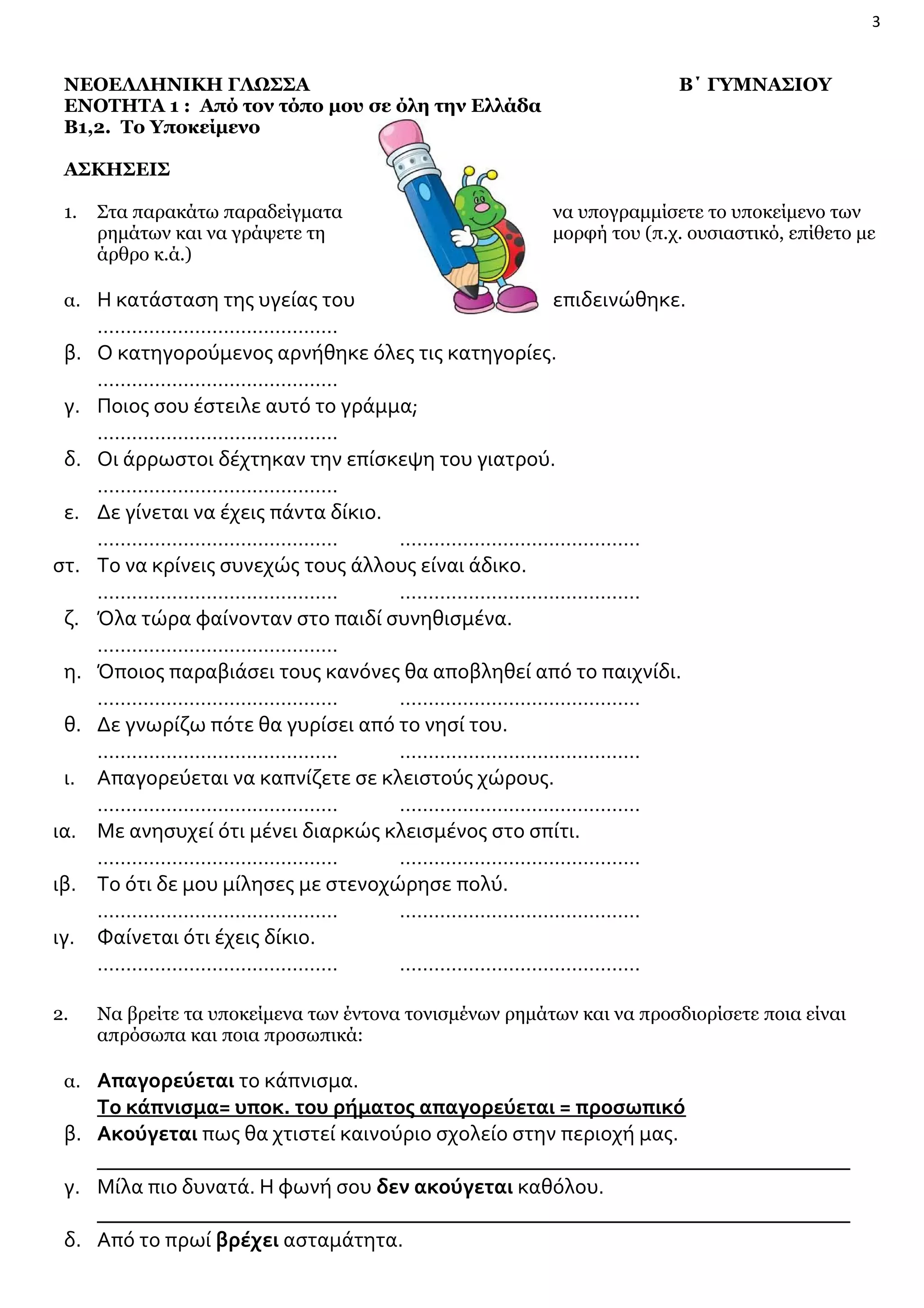 3

ΝΕΟΕΛΛΗΝΙΚΗ ΓΛΩΣΣΑ
ΕΝΟΤΗΤΑ 1 : Από τον τόπο μου σε όλη την Ελλάδα
Β1,2. Το Υποκείμενο

Β΄ ΓΥΜΝΑΣΙΟΥ

ΑΣΚΗΣΕΙΣ
1.

Στα παρακάτω παραδείγματα
ρημάτων και να γράψετε τη
άρθρο κ.ά.)

α. Η κατάσταση της υγείας του

β.
γ.
δ.
ε.
στ.
ζ.
η.
θ.
ι.
ια.
ιβ.
ιγ.
2.

να υπογραμμίσετε το υποκείμενο των
μορφή του (π.χ. ουσιαστικό, επίθετο με

επιδεινώθηκε.

……………………………………
Ο κατηγορούμενος αρνήθηκε όλες τις κατηγορίες.
……………………………………
Ποιος σου έστειλε αυτό το γράμμα;
……………………………………
Οι άρρωστοι δέχτηκαν την επίσκεψη του γιατρού.
……………………………………
Δε γίνεται να έχεις πάντα δίκιο.
……………………………………
……………………………………
Το να κρίνεις συνεχώς τους άλλους είναι άδικο.
……………………………………
……………………………………
Όλα τώρα φαίνονταν στο παιδί συνηθισμένα.
……………………………………
Όποιος παραβιάσει τους κανόνες θα αποβληθεί από το παιχνίδι.
……………………………………
……………………………………
Δε γνωρίζω πότε θα γυρίσει από το νησί του.
……………………………………
……………………………………
Απαγορεύεται να καπνίζετε σε κλειστούς χώρους.
……………………………………
……………………………………
Με ανησυχεί ότι μένει διαρκώς κλεισμένος στο σπίτι.
……………………………………
……………………………………
Το ότι δε μου μίλησες με στενοχώρησε πολύ.
……………………………………
……………………………………
Φαίνεται ότι έχεις δίκιο.
……………………………………
……………………………………
Να βρείτε τα υποκείμενα των έντονα τονισμένων ρημάτων και να προσδιορίσετε ποια είναι
απρόσωπα και ποια προσωπικά:

α. Απαγορεύεται το κάπνισμα.

Το κάπνισμα= υποκ. του ρήματος απαγορεύεται = προσωπικό
β. Ακούγεται πως θα χτιστεί καινούριο σχολείο στην περιοχή μας.
_______________________________________________________________________
γ. Μίλα πιο δυνατά. Η φωνή σου δεν ακούγεται καθόλου.
_______________________________________________________________________
δ. Από το πρωί βρέχει ασταμάτητα.

 