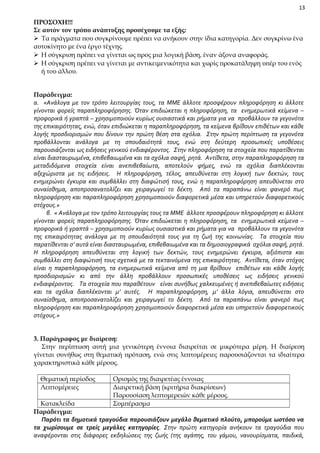13

ΠΡΟΣΟΧΗ!!!
Σε αυτόν τον τρόπο ανάπτυξης προσέχουμε τα εξής:
 Τα πράγματα που συγκρίνουμε πρέπει να ανήκουν στην ίδια κατηγορία. Δεν συγκρίνω ένα
αυτοκίνητο με ένα έργο τέχνης.
 Η σύγκριση πρέπει να γίνεται ως προς μια λογική βάση, έναν άξονα αναφοράς.
 Η σύγκριση πρέπει να γίνεται με αντικειμενικότητα και χωρίς προκατάληψη υπέρ του ενός
ή του άλλου.
Παράδειγμα:
α. «Ανάλογα με τον τρόπο λειτουργίας τους, τα ΜΜΕ άλλοτε προσφέρουν πληροφόρηση κι άλλοτε
γίνονται φορείς παραπληροφόρησης. Όταν επιδιώκεται η πληροφόρηση, τα ενημερωτικά κείμενα –
προφορικά ή γραπτά – χρησιμοποιούν κυρίως ουσιαστικά και ρήματα για να προβάλλουν τα γεγονότα
της επικαιρότητας, ενώ, όταν επιδιώκεται η παραπληροφόρηση, τα κείμενα βρίθουν επιθέτων και κάθε
λογής προσδιορισμών που δίνουν την πρώτη θέση στα σχόλια. Στην πρώτη περίπτωση τα γεγονότα
προβάλλονται ανάλογα με τη σπουδαιότητά τους, ενώ στη δεύτερη προσωπικές υποθέσεις
παρουσιάζονται ως ειδήσεις γενικού ενδιαφέροντος. Στην πληροφόρηση τα στοιχεία που παρατίθενται
είναι διασταυρωμένα, επιβεβαιωμένα και τα σχόλια σαφή, ρητά. Αντίθετα, στην παραπληροφόρηση τα
μεταδιδόμενα στοιχεία είναι ανεπιβεβαίωτα, αποτελούν φήμες, ενώ τα σχόλια διαπλέκονται
αξεχώριστα με τις ειδήσεις. Η πληροφόρηση, τέλος, απευθύνεται στη λογική των δεκτών, τους
ενημερώνει έγκυρα και συμβάλλει στη διαφώτισή τους, ενώ η παραπληροφόρηση απευθύνεται στο
συναίσθημα, αποπροσανατολίζει και χειραγωγεί το δέκτη. Από τα παραπάνω είναι φανερό πως
πληροφόρηση και παραπληροφόρηση χρησιμοποιούν διαφορετικά μέσα και υπηρετούν διαφορετικούς
στόχους.»
β. « Ανάλογα με τον τρόπο λειτουργίας τους τα ΜΜΕ άλλοτε προσφέρουν πληροφόρηση κι άλλοτε
γίνονται φορείς παραπληροφόρησης. Όταν επιδιώκεται η πληροφόρηση, τα ενημερωτικά κείμενα –
προφορικά ή γραπτά – χρησιμοποιούν κυρίως ουσιαστικά και ρήματα για να προβάλλουν τα γεγονότα
της επικαιρότητας ανάλογα με τη σπουδαιότητά τους για τη ζωή της κοινωνίας. Τα στοιχεία που
παρατίθενται σ’ αυτά είναι διασταυρωμένα, επιβεβαιωμένα και τα δημοσιογραφικά σχόλια σαφή, ρητά.
Η πληροφόρηση απευθύνεται στη λογική των δεκτών, τους ενημερώνει έγκυρα, αξιόπιστα και
συμβάλλει στη διαφώτισή τους σχετικά με τα τεκταινόμενα της επικαιρότητας. Αντίθετα, όταν στόχος
είναι η παραπληροφόρηση, τα ενημερωτικά κείμενα από τη μια βρίθουν επιθέτων και κάθε λογής
προσδιορισμών κι από την άλλη προβάλλουν προσωπικές υποθέσεις ως ειδήσεις γενικού
ενδιαφέροντος. Τα στοιχεία που παραθέτουν είναι συνήθως χαλκευμένες ή ανεπιβεβαίωτες ειδήσεις
και τα σχόλια διαπλέκονται μ’ αυτές. Η παραπληροφόρηση, μ’ άλλα λόγια, απευθύνεται στο
συναίσθημα, αποπροσανατολίζει και χειραγωγεί το δέκτη. Από τα παραπάνω είναι φανερό πως
πληροφόρηση και παραπληροφόρηση χρησιμοποιούν διαφορετικά μέσα και υπηρετούν διαφορετικούς
στόχους.»
3. Παράγραφος με διαίρεση:
Στην περίπτωση αυτή μια γενικότερη έννοια διαιρείται σε μικρότερα μέρη. Η διαίρεση
γίνεται συνήθως στη θεματική πρόταση, ενώ στις λεπτομέρειες παρουσιάζονται τα ιδιαίτερα
χαρακτηριστικά κάθε μέρους.
Θεματική περίοδος
Λεπτομέρειες

Ορισμός της διαιρετέας έννοιας
Διαιρετική βάση (κριτήρια διακρίσεων)
Παρουσίαση λεπτομερειών κάθε μέρους.
Συμπέρασμα

Κατακλείδα
Παράδειγμα:
Παρότι τα δημοτικά τραγούδια παρουσιάζουν μεγάλο θεματικό πλούτο, μπορούμε ωστόσο να
τα χωρίσουμε σε τρείς μεγάλες κατηγορίες. Στην πρώτη κατηγορία ανήκουν τα τραγούδια που
αναφέρονται στις διάφορες εκδηλώσεις της ζωής (της αγάπης, του γάμου, νανουρίσματα, παιδικά,

 