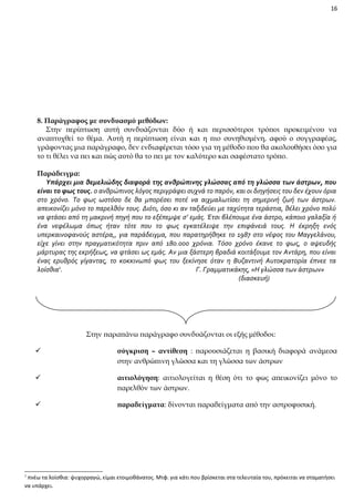 16

8. Παράγραφος με συνδυασμό μεθόδων:
Στην περίπτωση αυτή συνδυάζονται δύο ή και περισσότεροι τρόποι προκειμένου να
αναπτυχθεί το θέμα. Αυτή η περίπτωση είναι και η πιο συνηθισμένη, αφού ο συγγραφέας,
γράφοντας μια παράγραφο, δεν ενδιαφέρεται τόσο για τη μέθοδο που θα ακολουθήσει όσο για
το τι θέλει να πει και πώς αυτό θα το πει με τον καλύτερο και σαφέστατο τρόπο.
Παράδειγμα:
Υπάρχει μια θεμελιώδης διαφορά της ανθρώπινης γλώσσας από τη γλώσσα των άστρων, που
είναι το φως τους. ο ανθρώπινος λόγος περιγράφει συχνά το παρόν, και οι διηγήσεις του δεν έχουν όρια
στο χρόνο. Το φως ωστόσο δε θα μπορέσει ποτέ να αιχμαλωτίσει τη σημερινή ζωή των άστρων.
απεικονίζει μόνο το παρελθόν τους. Διότι, όσο κι αν ταξιδεύει με ταχύτητα τεράστια, θέλει χρόνο πολύ
να φτάσει από τη μακρινή πηγή που το εξέπεμψε σ’ εμάς. Έτσι βλέπουμε ένα άστρο, κάποιο γαλαξία ή
ένα νεφέλωμα όπως ήταν τότε που το φως εγκατέλειψε την επιφάνειά τους. Η έκρηξη ενός
υπερκαινοφανούς αστέρα,, για παράδειγμα, που παρατηρήθηκε το 1987 στο νέφος του Μαγγελάνου,
είχε γίνει στην πραγματικότητα πριν από 180.000 χρόνια. Τόσο χρόνο έκανε το φως, ο αψευδής
μάρτυρας της εκρήξεως, να φτάσει ως εμάς. Αν μια ξάστερη βραδιά κοιτάξουμε τον Αντάρη, που είναι
ένας ερυθρός γίγαντας, το κοκκινωπό φως του ξεκίνησε όταν η Βυζαντινή Αυτοκρατορία έπνεε τα
λοίσθια1.
Γ. Γραμματικάκης, «Η γλώσσα των άστρων»
(διασκευή)

Στην παραπάνω παράγραφο συνδυάζονται οι εξής μέθοδοι:




αιτιολόγηση: αιτιολογείται η θέση ότι το φως απεικονίζει μόνο το
παρελθόν των άστρων.



1

σύγκριση – αντίθεση : παρουσιάζεται η βασική διαφορά ανάμεσα
στην ανθρώπινη γλώσσα και τη γλώσσα των άστρων

παραδείγματα: δίνονται παραδείγματα από την αστροφυσική.

πνέω τα λοίσθια: ψυχορραγώ, είμαι ετοιμοθάνατος. Μτφ. για κάτι που βρίσκεται στα τελευταία του, πρόκειται να σταματήσει
να υπάρχει.

 