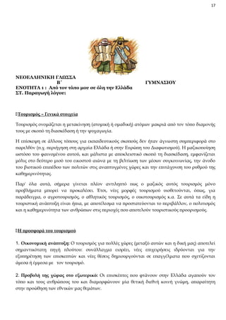 17

ΝΕΟΕΛΛΗΝΙΚΗ ΓΛΩΣΣΑ
Β΄
ΕΝΟΤΗΤΑ 1 : Από τον τόπο μου σε όλη την Ελλάδα
ΣΤ. Παραγωγή λόγου:

ΓΥΜΝΑΣΙΟΥ

Τουρισμός – Γενικά στοιχεία
Τουρισμός ονομάζεται η μετακίνηση (ατομική ή ομαδική) ατόμων μακριά από τον τόπο διαμονής
τους με σκοπό τη διασκέδαση ή την ψυχαγωγία.
Η επίσκεψη σε άλλους τόπους για εκπαιδευτικούς σκοπούς δεν ήταν άγνωστη συμπεριφορά στο
παρελθόν (π.χ. περιήγηση στη αρχαία Ελλάδα ή στην Ευρώπη του Διαφωτισμού). Η μαζικοποίηση
ωστόσο του φαινομένου αυτού, και μάλιστα με αποκλειστικό σκοπό τη διασκέδαση, εμφανίζεται
μόλις στο δεύτερο μισό του εικοστού αιώνα με τη βελτίωση των μέσων συγκοινωνίας, την άνοδο
του βιοτικού επιπέδου των πολιτών στις αναπτυγμένες χώρες και την επιτάχυνση του ρυθμού της
καθημερινότητας.
Παρ' όλα αυτά, σήμερα γίνεται πλέον αντιληπτό πως ο μαζικός αυτός τουρισμός μόνο
προβλήματα μπορεί να προκαλέσει. Έτσι, νέες μορφές τουρισμού υιοθετούνται, όπως, για
παράδειγμα, ο αγροτουρισμός, ο αθλητικός τουρισμός, ο οικοτουρισμός κ.α. Σε αυτά τα είδη η
τουριστική ανάπτυξη είναι ήπια, με αποτέλεσμα να προστατεύονται το περιβάλλον, ο πολιτισμός
και η καθημερινότητα των ανθρώπων στις περιοχές που αποτελούν τουριστικούς προορισμούς.

Η προσφορά του τουρισμού
1. Οικονομική ανάπτυξη: Ο τουρισμός για πολλές χώρες (μεταξύ αυτών και η δική μας) αποτελεί
σημαντικότατη πηγή πλούτου: συνάλλαγμα εισρέει, νέες επιχειρήσεις ιδρύονται για την
εξυπηρέτηση των επισκεπτών και νέες θέσεις δημιουργούνται σε επαγγέλματα που σχετίζονται
άμεσα ή έμμεσα με τον τουρισμό.
2. Προβολή της χώρας στο εξωτερικό: Οι επισκέπτες που φτάνουν στην Ελλάδα αγαπούν τον
τόπο και τους ανθρώπους του και διαμορφώνουν μία θετική διεθνή κοινή γνώμη, απαραίτητη
στην προώθηση των εθνικών μας θεμάτων.

 