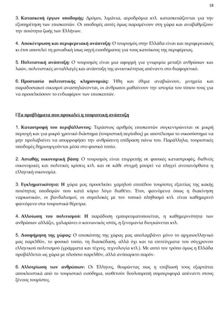 18

3. Κατασκευή έργων υποδομής: Δρόμοι, λιμάνια, αεροδρόμια κτλ. κατασκευάζονται για την
εξυπηρέτηση των επισκεπτών. Οι υποδομές αυτές όμως παραμένουν στη χώρα και αναβαθμίζουν
την ποιότητα ζωής των Ελλήνων.
4. Αποκέντρωση και περιφερειακή ανάπτυξη: Ο τουρισμός στην Ελλάδα είναι και περιφερειακός
κι έτσι αποτελεί τη μοναδική ίσως πηγή εισοδήματος για τους κατοίκους της περιφέρειας.
5. Πολιτιστική ανάπτυξη: Ο τουρισμός είναι μια αφορμή για γνωριμία μεταξύ ανθρώπων και
λαών, πολιτιστικές ανταλλαγές και ανάπτυξη της ανεκτικότητας απέναντι στο διαφορετικό.
6. Προστασία πολιτιστικής κληρονομιάς: Ήθη και έθιμα αναβιώνουν, μνημεία και
παραδοσιακοί οικισμοί αναστηλώνονται, οι άνθρωποι μαθαίνουν την ιστορία του τόπου τους για
να προσελκύσουν το ενδιαφέρον των επισκεπτών.

Τα προβλήματα που προκαλεί η τουριστική ανάπτυξη
1. Καταστροφή του περιβάλλοντος: Τεράστιος αριθμός επισκεπτών συγκεντρώνεται σε μικρή
περιοχή και για μικρό χρονικό διάστημα (τουριστική περίοδος) με αποτέλεσμα το οικοσύστημα να
μην προλαβαίνει να απορροφήσει την ανθρώπινη επίδραση πάνω του. Παράλληλα, τουριστικές
υποδομές δημιουργούνται μέσα στο φυσικό τοπίο.
2. Ασταθής οικονομική βάση: Ο τουρισμός είναι επιρρεπής σε φυσικές καταστροφές, διεθνείς
οικονομικές και πολιτικές κρίσεις κτλ. και σε κάθε στιγμή μπορεί να πληγεί ανεπανόρθωτα η
ελληνική οικονομία.
3. Εγκληματικότητα: Η χώρα μας προσελκύει χαμηλού επιπέδου τουρίστες εξαιτίας της κακής
ποιότητας υποδομών που κατά κύριο λόγο διαθέτει. Έτσι, φαινόμενα όπως η διακίνηση
ναρκωτικών, οι βανδαλισμοί, οι συμπλοκές με τον τοπικό πληθυσμό κτλ. είναι καθημερινό
φαινόμενο στα τουριστικά θέρετρα.
4. Αλλοίωση του πολιτισμού: Η παράδοση εμπορευματοποιείται, η καθημερινότητα των
ανθρώπων αλλάζει, χαλαρώνει ο κοινωνικός ιστός, η ξενομανία διογκώνεται κτλ.
5. Δυσφήμηση της χώρας: Ο επισκέπτης της χώρας μας απολαμβάνει μόνο το αρχαιοελληνικό
μας παρελθόν, το φυσικό τοπίο, τη διασκέδαση, αλλά όχι και τα επιτεύγματα του σύγχρονου
ελληνικού πολιτισμού (γράμματα και τέχνες, τεχνολογία κτλ.). Με αυτό τον τρόπο όμως η Ελλάδα
προβάλλεται ως χώρα με πλούσιο παρελθόν, αλλά ανύπαρκτο παρόν.
6. Αλλοτρίωση των ανθρώπων: Οι Έλληνες, θεωρώντας πως η επιβίωσή τους εξαρτάται
αποκλειστικά από το τουριστικό εισόδημα, υιοθετούν δουλοπρεπή συμπεριφορά απέναντι στους
ξένους τουρίστες.

 