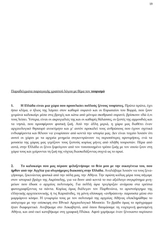 19

Παραδείγματα παραγωγής γραπτού λόγου με θέμα τον τουρισμό

1.
Η Ελλάδα είναι μια χώρα που προσελκύει πολλούς ξένους τουρίστες. Πρώτα πρώτα, έχει
ήπιο κλίμα, ο ήλιος της λάμπει στον καθαρό ουρανό και οι Ευρωπαίοι του Βορρά, που ζουν
χειμώνα καλοκαίρι μέσα στις βροχές και κάτω από μόνιμα σκυθρωπό ουρανό, βρίσκουν εδώ ό,τι
τους λείπει. Ύστερα, είναι οι ακρογιαλιές της και οι καθαρές θάλασσες, οι ζεστές της αμμουδιές και
τα νησιά, που προσφέρουν φυσική ζωή. Από την άλλη μεριά, η χώρα μας διαθέτει έναν
αρχαιολογικό θησαυρό ανεκτίμητο και μ' αυτόν προκαλεί τους ανθρώπους που έχουν σχετικά
ενδιαφέροντα και θέλουν να γνωρίσουν από κοντά την ιστορία μας. Δεν είναι τυχαίο λοιπόν ότι
αυτοί οι χώροι με τα αρχαία μνημεία συγκεντρώνουν τις περισσότερες προτιμήσεις, ενώ τα
μουσεία της χώρας μας γεμίζουν τους ζεστούς κυρίως μήνες από πλήθη τουριστών. Πέρα από
αυτά, στην Ελλάδα οι ξένοι ξεφεύγουν από τον τυποποιημένο τρόπο ζωής με τον οποίο ζουν στη
χώρα τους και χαίρονται τη ζωή της νύχτας διασκεδάζοντας συχνά ως το πρωί.

2.
Το καλοκαίρι που μας πέρασε φιλοξενήσαμε το θείο μου με την οικογένεια του, που
ήρθαν από την Αγγλία για ολιγοήμερες διακοπές στην Ελλάδα. Αναλάβαμε λοιπόν να τους ξεναγήσουμε, ξεκινώντας φυσικά από την πόλη μας, την Αθήνα. Την πρώτη κιόλας μέρα τους πήγαμε
στον ιστορικό βράχο της Ακρόπολης, για να δουν από κοντά το πιο αξιόλογο συγκρότημα μνημείων που έδωσε ο αρχαίος πολιτισμός. Για πολλή ώρα τριγύριζαν ανάμεσα στα ερείπια
φωτογραφίζοντας τα πάντα. Κυρίως όμως διάλεγαν τον Παρθενώνα, το αριστούργημα της
ελληνικής αρχιτεκτονικής, ή τις Καρυάτιδες, τη μόνη ολόσωμη «ανθρώπινη» παρουσία μέσα στο
μαρμάρινο κόσμο. Η γνωριμία τους με τον πολιτισμό της αρχαίας Αθήνας ολοκληρώθηκε το
απόγευμα με την επίσκεψη στο Εθνικό Αρχαιολογικό Μουσείο. Το βράδυ όμως το πρόγραμμα
ήταν διαφορετικό. Ανεβήκαμε στο Λυκαβηττό, από όπου θαυμάσαμε τη νυχτερινή φωτισμένη
Αθήνα, και από εκεί κατεβήκαμε στη γραφική Πλάκα. Αφού χαρήκαμε έναν ξένοιαστο περίπατο

 