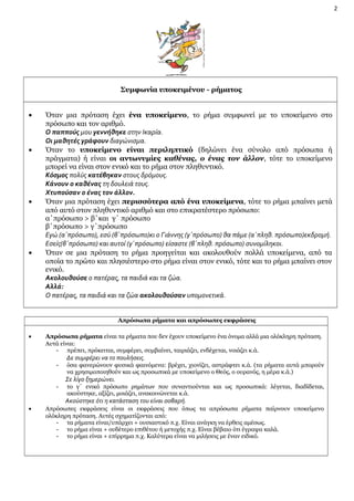 2

Συμφωνία υποκειμένου - ρήματος
•

•

•

•

Όταν μια πρόταση έχει ένα υποκείμενο, το ρήμα συμφωνεί με το υποκείμενο στο
πρόσωπο και τον αριθμό.
Ο παππούς μου γεννήθηκε στην Ικαρία.
Οι μαθητές γράφουν διαγώνισμα.
Όταν το υποκείμενο είναι περιληπτικό (δηλώνει ένα σύνολο από πρόσωπα ή
πράγματα) ή είναι οι αντωνυμίες καθένας, ο ένας τον άλλον, τότε το υποκείμενο
μπορεί να είναι στον ενικό και το ρήμα στον πληθυντικό.
Κόσμος πολύς κατέβηκαν στους δρόμους.
Κάνουν ο καθένας τη δουλειά τους.
Χτυπούσαν ο ένας τον άλλον.
Όταν μια πρόταση έχει περισσότερα από ένα υποκείμενα, τότε το ρήμα μπαίνει μετά
από αυτό στον πληθυντικό αριθμό και στο επικρατέστερο πρόσωπο:
α΄πρόσωπο > β΄και γ΄ πρόσωπο
β΄πρόσωπο > γ΄πρόσωπο
Εγώ (α΄πρόσωπο), εσύ (β΄πρόσωπο)κι ο Γιάννης (γ΄πρόσωπο) θα πάμε (α΄πληθ. πρόσωπο)εκδρομή.
Εσείς(β΄πρόσωπο) και αυτοί (γ΄πρόσωπο) είσαστε (β΄πληθ. πρόσωπο) συνομίληκοι.
Όταν σε μια πρόταση το ρήμα προηγείται και ακολουθούν πολλά υποκείμενα, από τα
οποία το πρώτο και πλησιέστερο στο ρήμα είναι στον ενικό, τότε και το ρήμα μπαίνει στον
ενικό.
Ακολουθούσε ο πατέρας, τα παιδιά και τα ζώα.
Αλλά:
Ο πατέρας, τα παιδιά και τα ζώα ακολουθούσαν υπομονετικά.
Απρόσωπα ρήματα και απρόσωπες εκφράσεις

•

Απρόσωπα ρήματα είναι τα ρήματα που δεν έχουν υποκείμενο ένα όνομα αλλά μια ολόκληρη πρόταση.
Αυτά είναι:
- πρέπει, πρόκειται, συμφέρει, συμβαίνει, ταιριάζει, ενδέχεται, νοιάζει κ.ά.
-

Δε συμφέρει να το πουλήσεις.

όσα φανερώνουν φυσικά φαινόμενα: βρέχει, χιονίζει, αστράφτει κ.ά. (τα ρήματα αυτά μπορούν
να χρησιμοποιηθούν και ως προσωπικά με υποκείμενο ο Θεός, ο ουρανός, η μέρα κ.ά.)

Σε λίγο ξημερώνει.

το γ΄ ενικό πρόσωπο ρημάτων που συναντιούνται και ως προσωπικά: λέγεται, διαδίδεται,
ακούστηκε, αξίζει, μοιάζει, ανακοινώνεται κ.ά.

Ακούστηκε ότι η κατάσταση του είναι σοβαρή.
•

Απρόσωπες εκφράσεις είναι οι εκφράσεις που όπως τα απρόσωπα ρήματα παίρνουν υποκείμενο
ολόκληρη πρόταση. Αυτές σχηματίζονται από:
- τα ρήματα είναι/υπάρχει + ουσιαστικό π.χ. Είναι ανάγκη να έρθεις αμέσως.
- το ρήμα είναι + ουδέτερο επιθέτου ή μετοχής π.χ. Είναι βέβαιο ότι έγραψα καλά.
- το ρήμα είναι + επίρρημα π.χ. Καλύτερα είναι να μιλήσεις με έναν ειδικό.

 