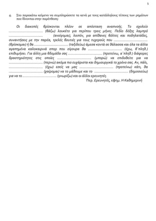 5

4.

Στο παρακάτω κείμενο να συμπληρώσετε τα κενά με τους κατάλληλους τύπους των ρημάτων
που δίνονται στην παρένθεση:

Οι διακοπές βρίσκονται πλέον σε απόσταση αναπνοής. Το σχολείο
…………………………….. (βάζω) λουκέτο για περίπου τρεις μήνες. Πεδίο δόξης λαμπρό
……………………………..
(ανοίγομαι), λοιπόν, για απίθανες βόλτες και ποδηλατάδες,
συναντήσεις με την παρέα, τρελές βουτιές για τους τυχερούς που ……………………………..
(βρίσκομαι) ή θα …………………………….. (ταξιδεύω) άμεσα κοντά σε θάλασσα και όλα τα άλλα
αγαπημένα καλοκαιρινά σπορ που σίγουρα θα …………………………….. (έχω, β΄πληθ.)
επιθυμήσει. Για άλλη μια βδομάδα σας …………………………….. (προτείνω, α΄πληθ.) διάφορες
δραστηριότητες στις οποίες …………………………….. (μπορώ) να επιδοθείτε για να
…………………………….. (περνώ) ακόμα πιο ευχάριστα και δημιουργικά το χρόνο σας. Αν, πάλι,
…………………………….. (έχω) εσείς να μας …………………………….. (προτείνω) κάτι, θα
…………………………….. (χαίρομαι) να το μάθουμε και το …………………………….. (δημοσιεύω)
για να το …………………………….. (γνωρίζω) και οι άλλοι ερευνητές.
Περ. Ερευνητές, εφημ. Η Καθημερινή

 